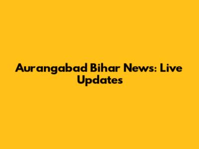 Aurangabad Bihar News: Live Updates