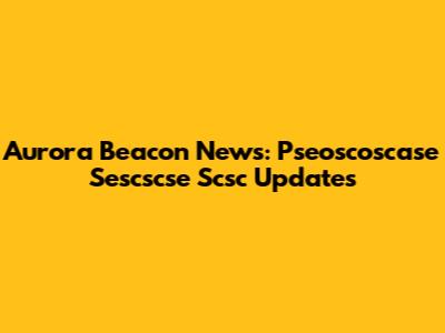 Aurora Beacon News: Pseoscoscase Sescscse Scsc Updates