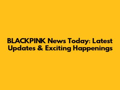 BLACKPINK News Today: Latest Updates & Exciting Happenings