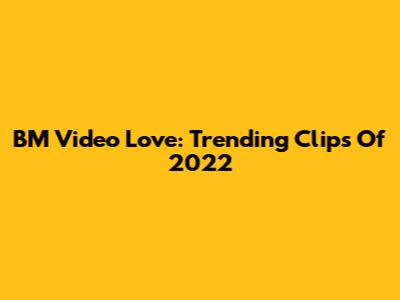 BM Video Love: Trending Clips Of 2022