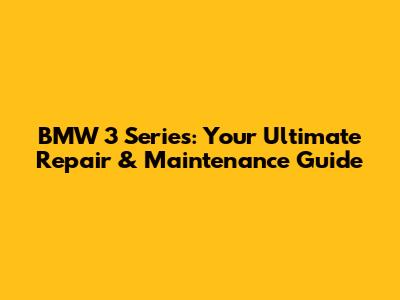 BMW 3 Series: Your Ultimate Repair & Maintenance Guide