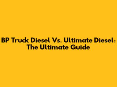 BP Truck Diesel Vs. Ultimate Diesel: The Ultimate Guide