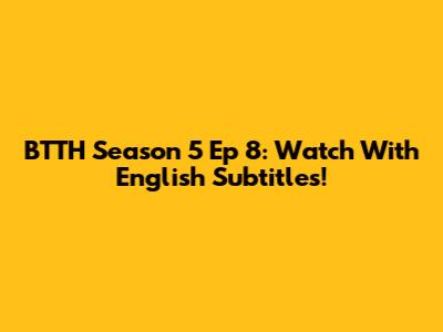 BTTH Season 5 Ep 8: Watch With English Subtitles!