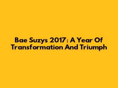 Bae Suzy's 2017: A Year Of Transformation And Triumph
