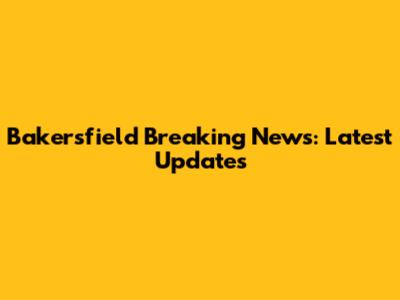 Bakersfield Breaking News: Latest Updates