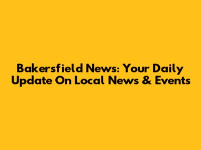 Bakersfield News: Your Daily Update On Local News & Events
