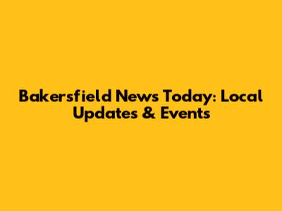 Bakersfield News Today: Local Updates & Events