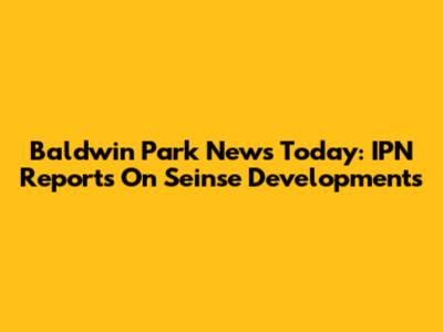 Baldwin Park News Today: IPN Reports On Seinse Developments