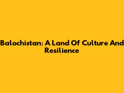 Balochistan: A Land Of Culture And Resilience
