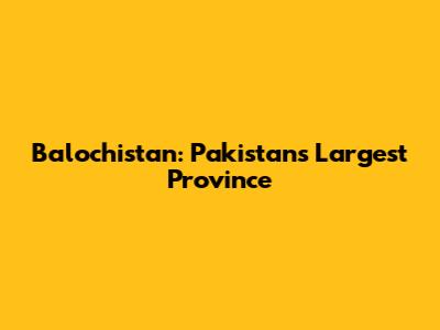 Balochistan: Pakistan's Largest Province