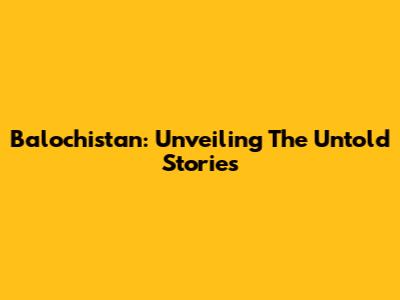 Balochistan: Unveiling The Untold Stories