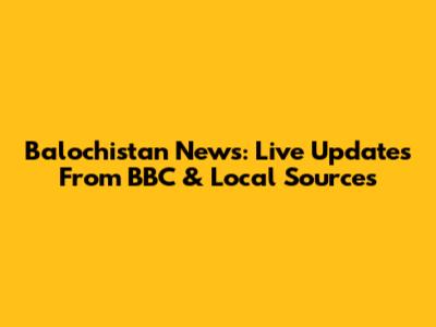 Balochistan News: Live Updates From BBC & Local Sources