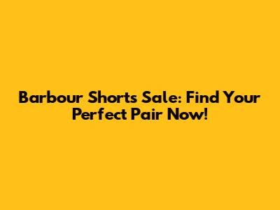 Barbour Shorts Sale: Find Your Perfect Pair Now!