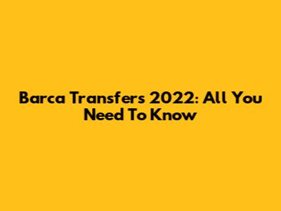 Barca Transfers 2022: All You Need To Know
