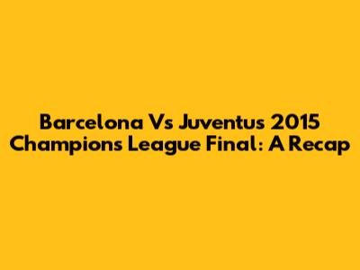 Barcelona Vs Juventus 2015 Champions League Final: A Recap