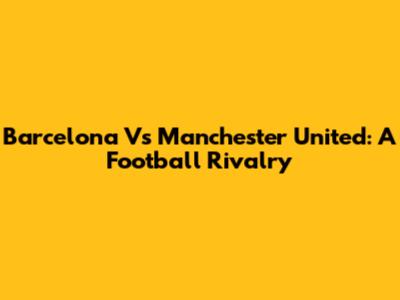 Barcelona Vs Manchester United: A Football Rivalry