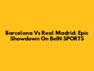 Barcelona Vs Real Madrid: Epic Showdown On BeIN SPORTS