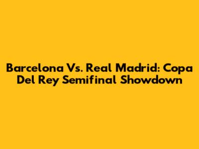 Barcelona Vs. Real Madrid: Copa Del Rey Semifinal Showdown