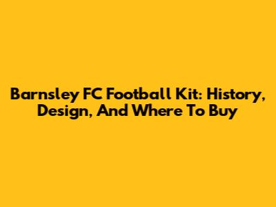 Barnsley FC Football Kit: History, Design, And Where To Buy