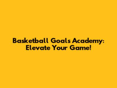 Basketball Goals Academy: Elevate Your Game!