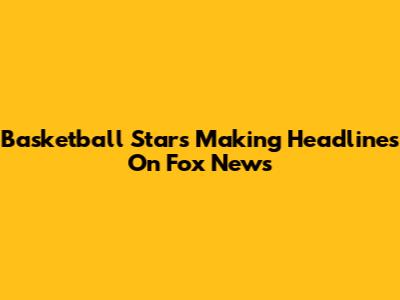 Basketball Stars Making Headlines On Fox News