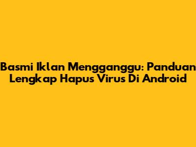 Basmi Iklan Mengganggu: Panduan Lengkap Hapus Virus Di Android