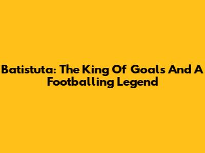 Batistuta: The King Of Goals And A Footballing Legend
