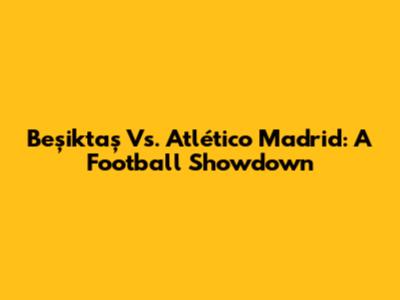 Beşiktaş Vs. Atlético Madrid: A Football Showdown