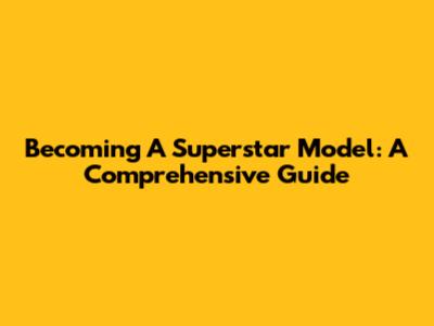Becoming A Superstar Model: A Comprehensive Guide
