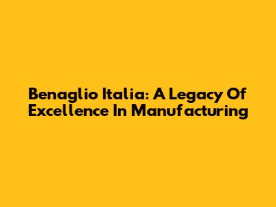 Benaglio Italia: A Legacy Of Excellence In Manufacturing