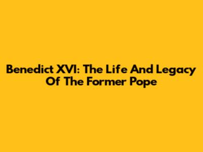 Benedict XVI: The Life And Legacy Of The Former Pope