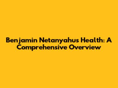 Benjamin Netanyahu's Health: A Comprehensive Overview