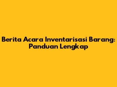 Berita Acara Inventarisasi Barang: Panduan Lengkap