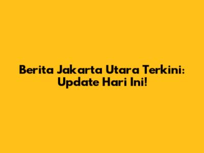 Berita Jakarta Utara Terkini: Update Hari Ini!