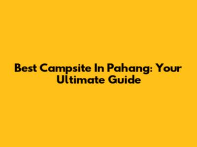 Best Campsite In Pahang: Your Ultimate Guide