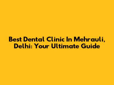 Best Dental Clinic In Mehrauli, Delhi: Your Ultimate Guide