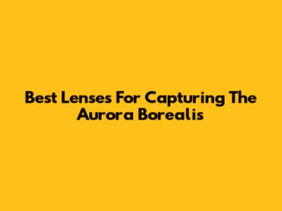 Best Lenses For Capturing The Aurora Borealis