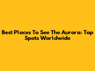 Best Places To See The Aurora: Top Spots Worldwide
