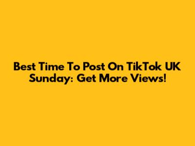 Best Time To Post On TikTok UK Sunday: Get More Views!