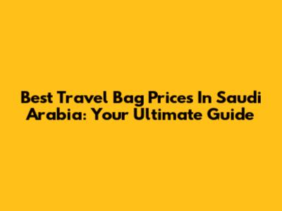 Best Travel Bag Prices In Saudi Arabia: Your Ultimate Guide
