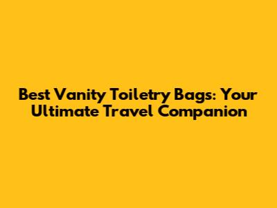 Best Vanity Toiletry Bags: Your Ultimate Travel Companion