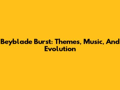 Beyblade Burst: Themes, Music, And Evolution