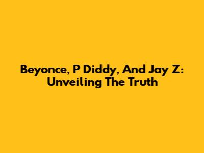 Beyonce, P Diddy, And Jay Z: Unveiling The Truth