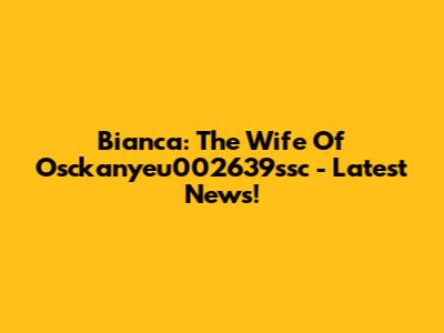 Bianca: The Wife Of Osckanyeu002639ssc - Latest News!