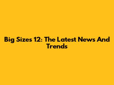 Big Sizes 12: The Latest News And Trends