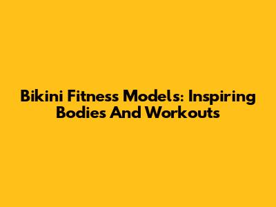 Bikini Fitness Models: Inspiring Bodies And Workouts