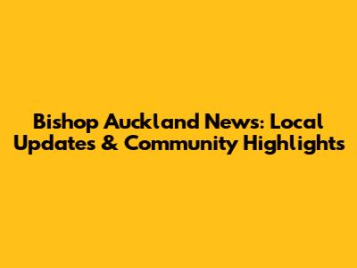 Bishop Auckland News: Local Updates & Community Highlights