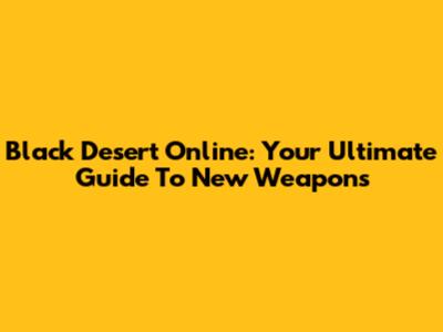 Black Desert Online: Your Ultimate Guide To New Weapons