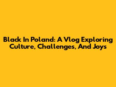 Black In Poland: A Vlog Exploring Culture, Challenges, And Joys