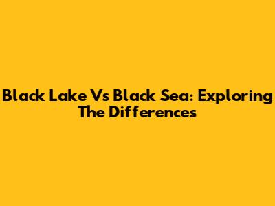 Black Lake Vs Black Sea: Exploring The Differences